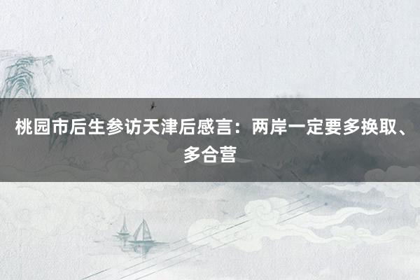 桃园市后生参访天津后感言：两岸一定要多换取、多合营