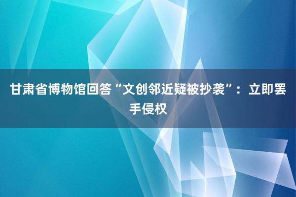 甘肃省博物馆回答“文创邻近疑被抄袭”：立即罢手侵权