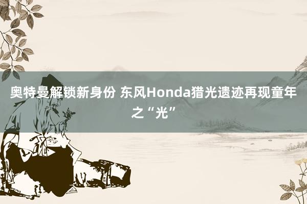 奥特曼解锁新身份 东风Honda猎光遗迹再现童年之“光”