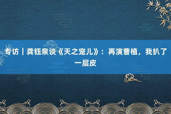 专访｜龚钰泉谈《天之宠儿》：再演曹植，我扒了一层皮