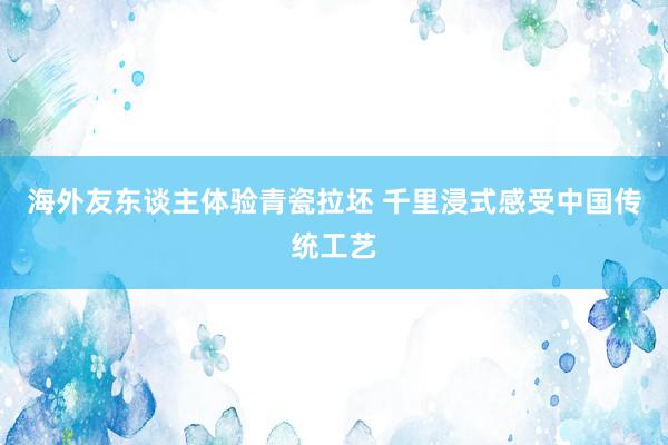 海外友东谈主体验青瓷拉坯 千里浸式感受中国传统工艺