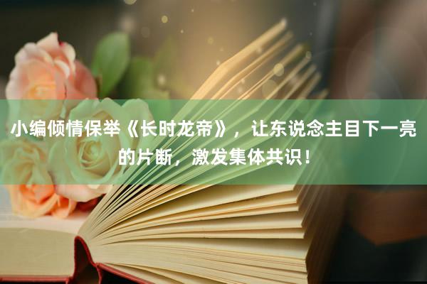 小编倾情保举《长时龙帝》，让东说念主目下一亮的片断，激发集体共识！