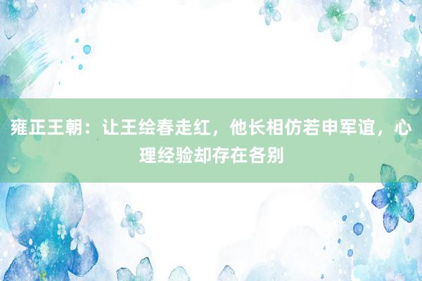 雍正王朝：让王绘春走红，他长相仿若申军谊，心理经验却存在各别