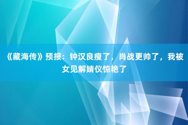 《藏海传》预报：钟汉良瘦了，肖战更帅了，我被女见解婧仪惊艳了