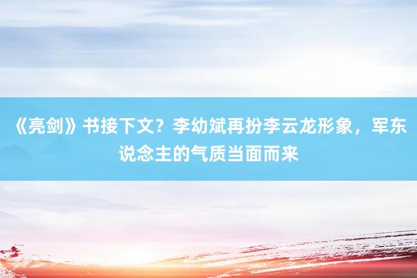 《亮剑》书接下文？李幼斌再扮李云龙形象，军东说念主的气质当面而来