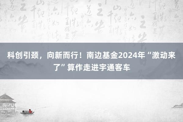 科创引颈，向新而行！南边基金2024年“激动来了”算作走进宇通客车