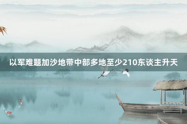 以军难题加沙地带中部多地至少210东谈主升天