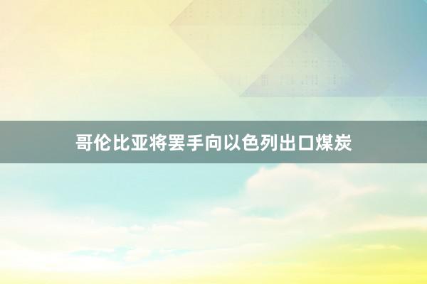 哥伦比亚将罢手向以色列出口煤炭