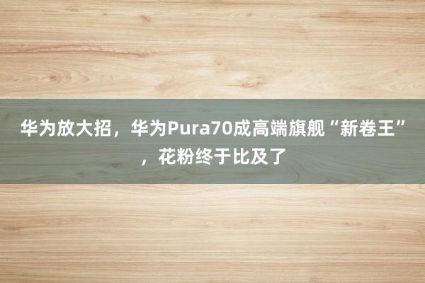 华为放大招，华为Pura70成高端旗舰“新卷王”，花粉终于比及了