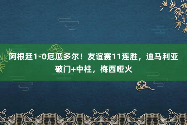 阿根廷1-0厄瓜多尔！友谊赛11连胜，迪马利亚破门+中柱，梅西哑火