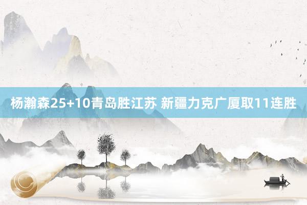 杨瀚森25+10青岛胜江苏 新疆力克广厦取11连胜