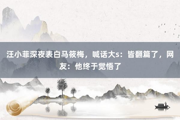 汪小菲深夜表白马筱梅，喊话大s：皆翻篇了，网友：他终于觉悟了