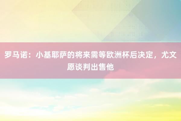 罗马诺：小基耶萨的将来需等欧洲杯后决定，尤文愿谈判出售他