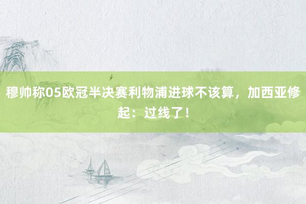 穆帅称05欧冠半决赛利物浦进球不该算，加西亚修起：过线了！