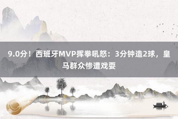 9.0分！西班牙MVP挥拳吼怒：3分钟造2球，皇马群众惨遭戏耍