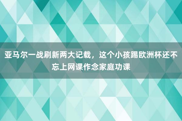 亚马尔一战刷新两大记载，这个小孩踢欧洲杯还不忘上网课作念家庭功课