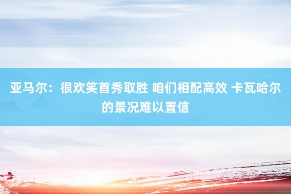 亚马尔：很欢笑首秀取胜 咱们相配高效 卡瓦哈尔的景况难以置信