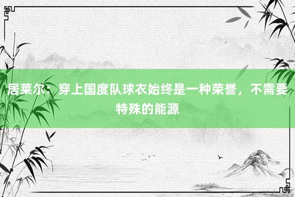 居莱尔：穿上国度队球衣始终是一种荣誉，不需要特殊的能源