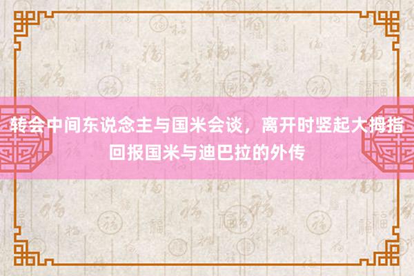 转会中间东说念主与国米会谈，离开时竖起大拇指回报国米与迪巴拉的外传