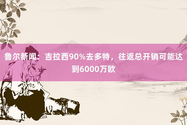 鲁尔新闻：吉拉西90%去多特，往返总开销可能达到6000万欧