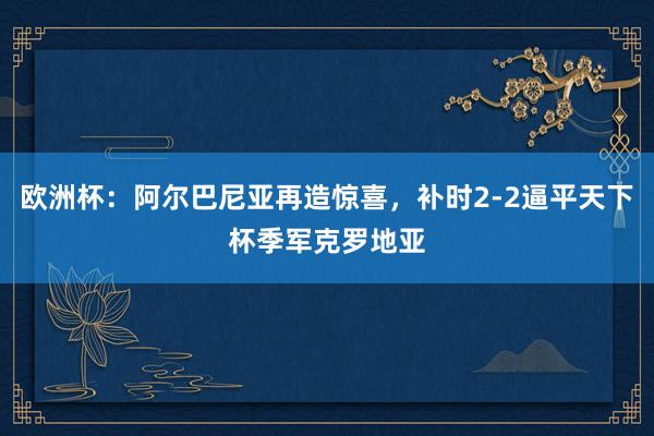 欧洲杯：阿尔巴尼亚再造惊喜，补时2-2逼平天下杯季军克罗地亚