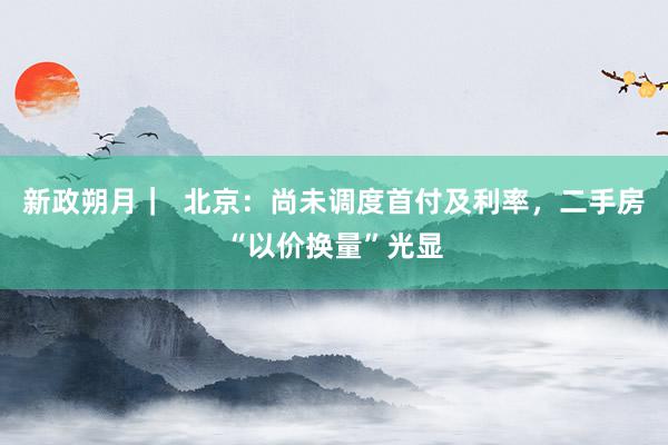 新政朔月｜  北京：尚未调度首付及利率，二手房“以价换量”光显