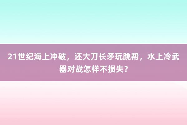 21世纪海上冲破，还大刀长矛玩跳帮，水上冷武器对战怎样不损失？