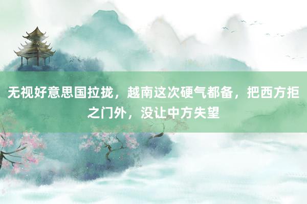 无视好意思国拉拢，越南这次硬气都备，把西方拒之门外，没让中方失望