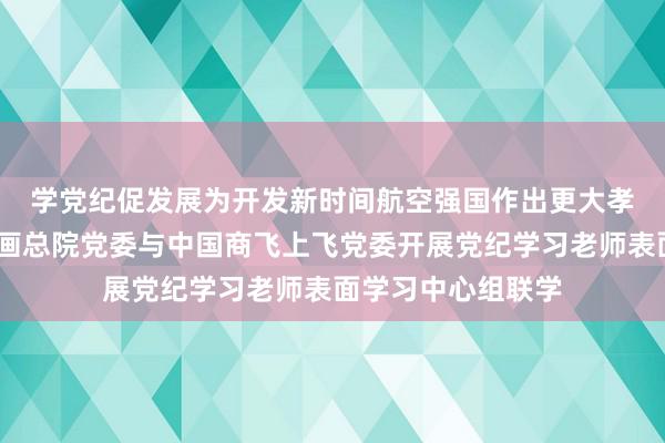 学党纪　促发展　为开发新时间航空强国作出更大孝敬——航空工业筹画总院党委与中国商飞上飞党委开展党纪学习老师表面学习中心组联学