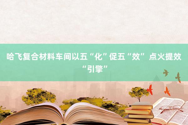 哈飞复合材料车间以五“化”促五“效” 点火提效“引擎”