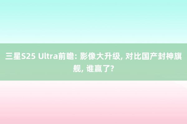 三星S25 Ultra前瞻: 影像大升级, 对比国产封神旗舰, 谁赢了?