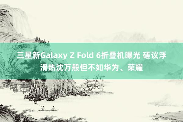 三星新Galaxy Z Fold 6折叠机曝光 磋议浮滑热沈万般但不如华为、荣耀