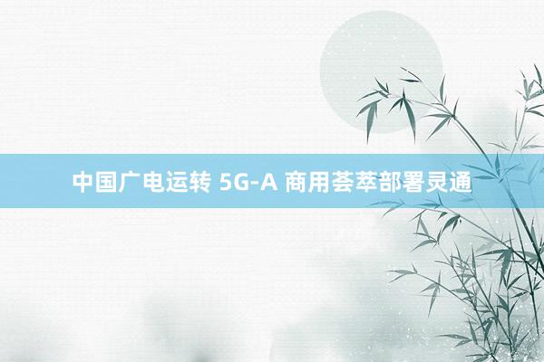 中国广电运转 5G-A 商用荟萃部署灵通