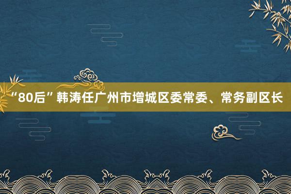 “80后”韩涛任广州市增城区委常委、常务副区长