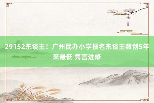 29152东谈主！广州民办小学报名东谈主数创5年来最低 隽言进修