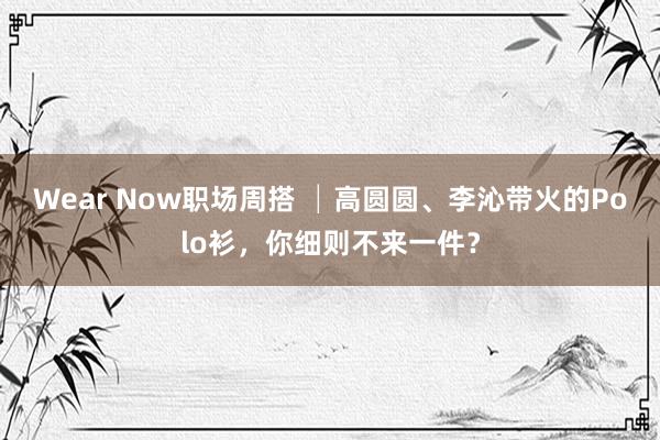 Wear Now职场周搭 │高圆圆、李沁带火的Polo衫，你细则不来一件？