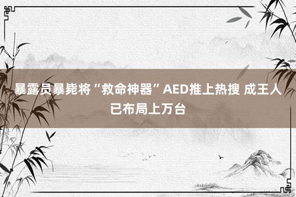 暴露员暴毙将“救命神器”AED推上热搜 成王人已布局上万台