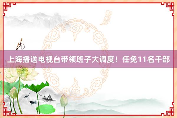 上海播送电视台带领班子大调度！任免11名干部