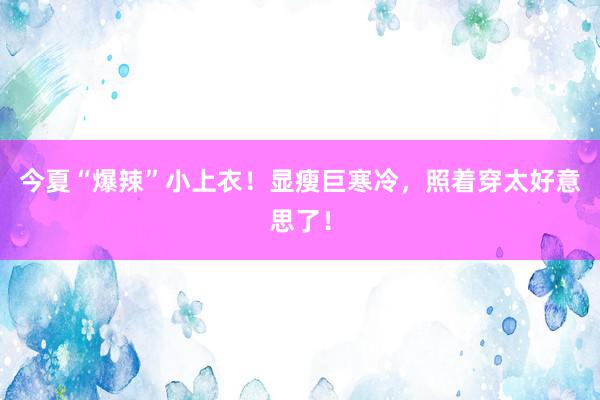 今夏“爆辣”小上衣！显瘦巨寒冷，照着穿太好意思了！