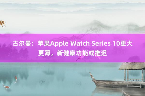 古尔曼：苹果Apple Watch Series 10更大更薄，新健康功能或推迟