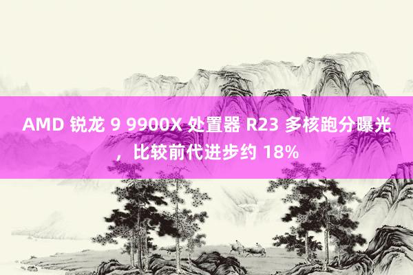 AMD 锐龙 9 9900X 处置器 R23 多核跑分曝光，比较前代进步约 18%