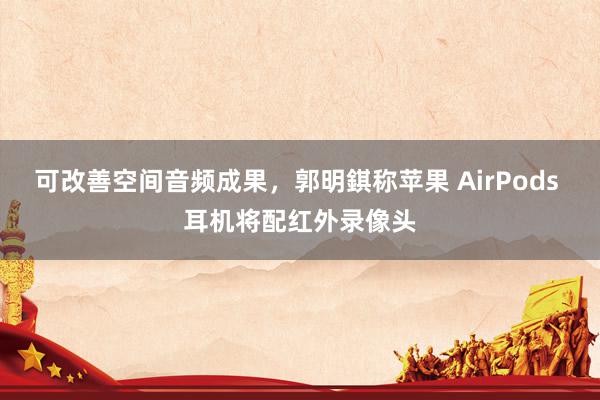 可改善空间音频成果，郭明錤称苹果 AirPods 耳机将配红外录像头