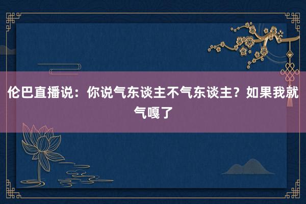 伦巴直播说：你说气东谈主不气东谈主？如果我就气嘎了