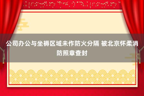 公司办公与坐褥区域未作防火分隔 被北京怀柔消防照章查封