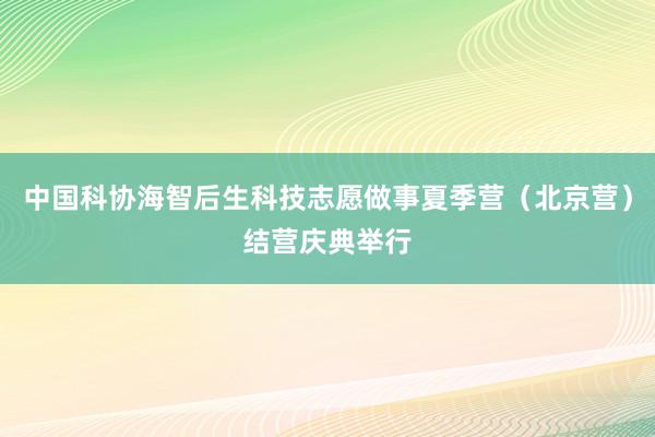 中国科协海智后生科技志愿做事夏季营（北京营）结营庆典举行