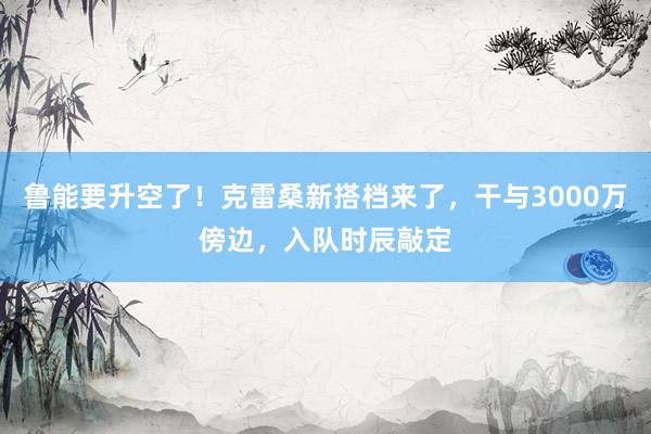 鲁能要升空了！克雷桑新搭档来了，干与3000万傍边，入队时辰敲定