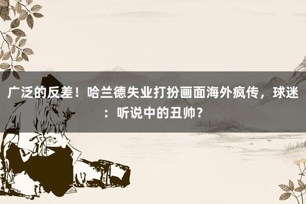 广泛的反差！哈兰德失业打扮画面海外疯传，球迷：听说中的丑帅？