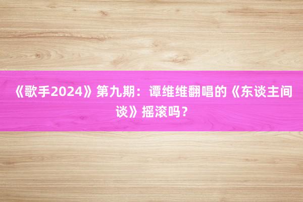 《歌手2024》第九期：谭维维翻唱的《东谈主间谈》摇滚吗？