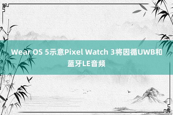 Wear OS 5示意Pixel Watch 3将因循UWB和蓝牙LE音频