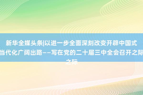 新华全媒头条|以进一步全面深刻改变开辟中国式当代化广阔出路——写在党的二十届三中全会召开之际